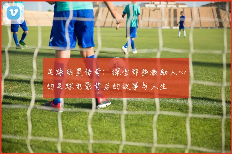 足球明星传奇：探索那些激励人心的足球电影背后的故事与人生