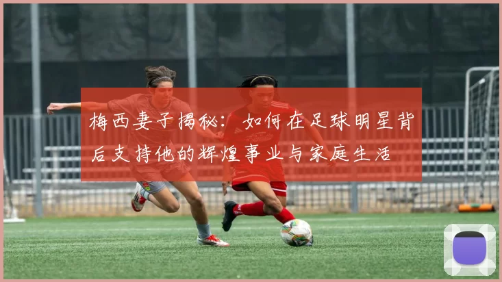 梅西妻子揭秘：如何在足球明星背后支持他的辉煌事业与家庭生活
