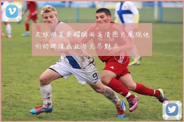 足球明星荣耀瞬间高清图片展现他们的辉煌成就与无尽魅力