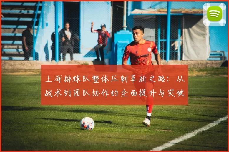 上海排球队整体压制革新之路：从战术到团队协作的全面提升与突破