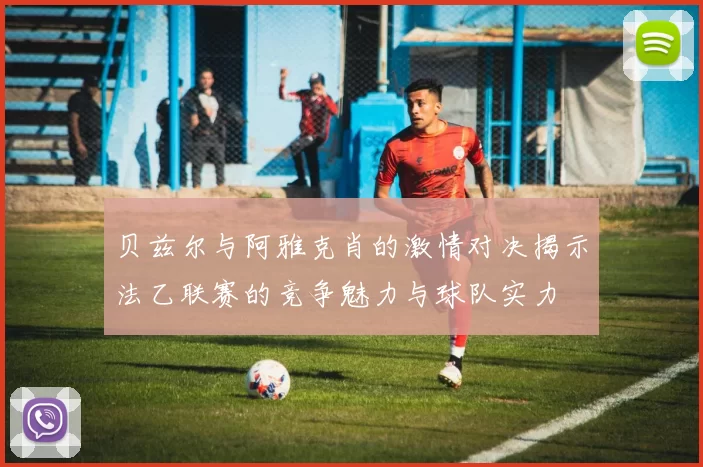 贝兹尔与阿雅克肖的激情对决揭示法乙联赛的竞争魅力与球队实力