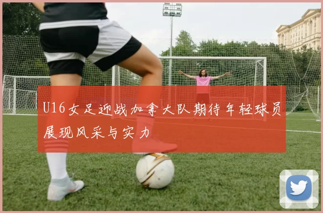 U16女足迎战加拿大队期待年轻球员展现风采与实力