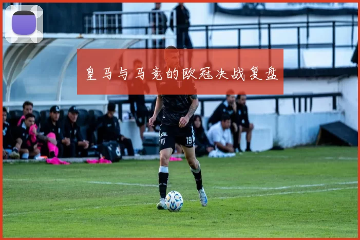 皇马与马竞的欧冠决战复盘