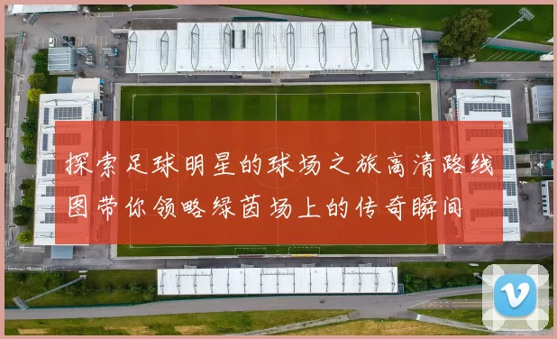 探索足球明星的球场之旅高清路线图带你领略绿茵场上的传奇瞬间