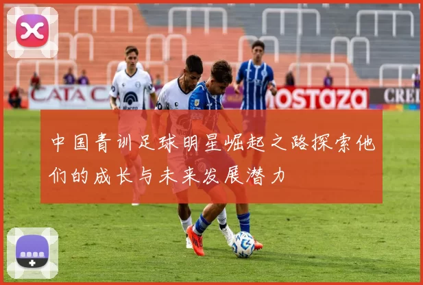 中国青训足球明星崛起之路探索他们的成长与未来发展潜力