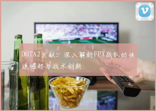 DOTA2巨献：深入解析FPX战队的快速崛起与战术创新