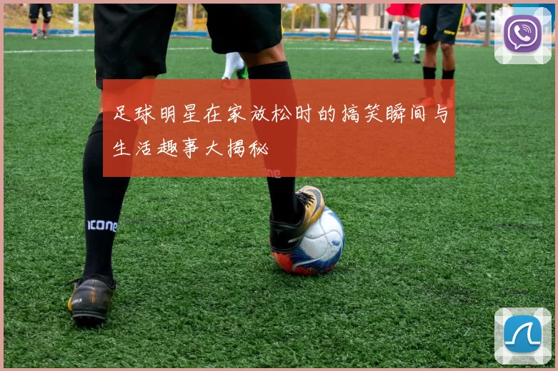 足球明星在家放松时的搞笑瞬间与生活趣事大揭秘