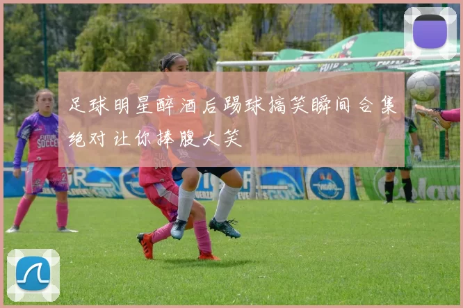 足球明星醉酒后踢球搞笑瞬间合集绝对让你捧腹大笑