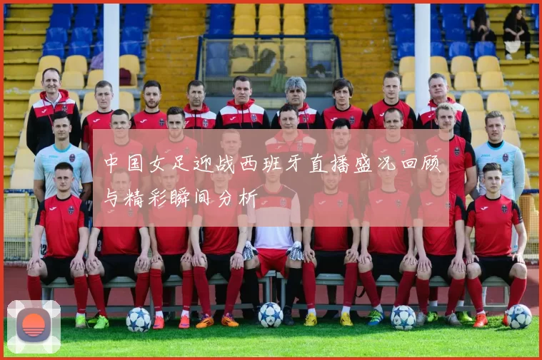 中国女足迎战西班牙直播盛况回顾与精彩瞬间分析