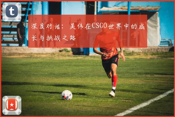 深度对话：吴伟在CSGO世界中的成长与挑战之路
