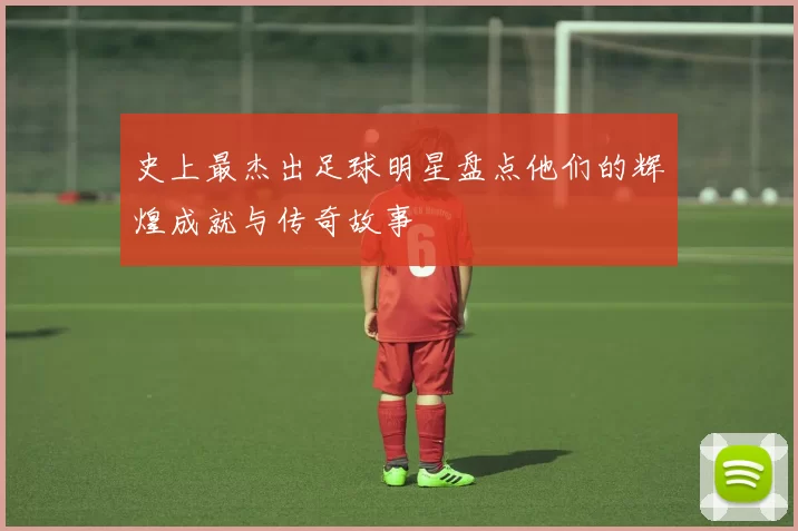 史上最杰出足球明星盘点他们的辉煌成就与传奇故事