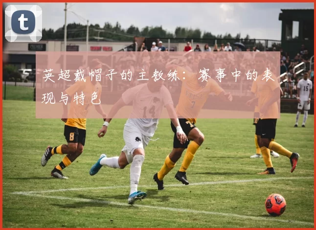 英超戴帽子的主教练：赛事中的表现与特色