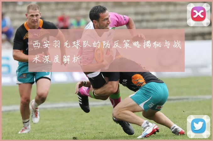 西安羽毛球队的防反策略揭秘与战术深度解析
