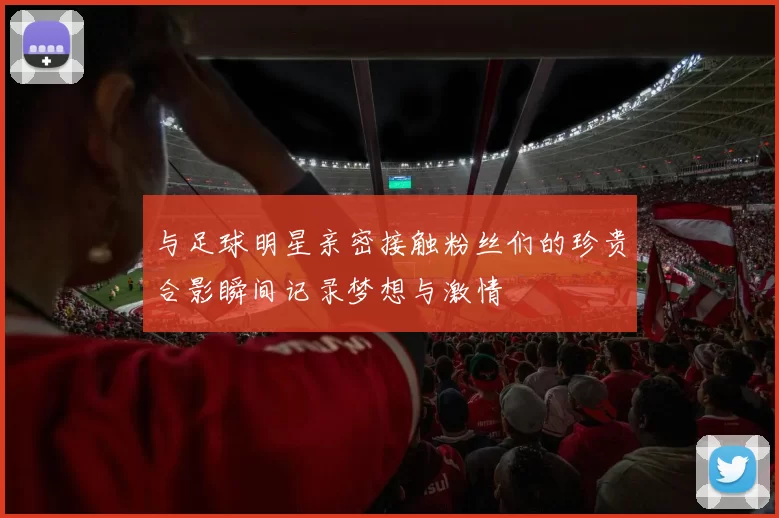 与足球明星亲密接触粉丝们的珍贵合影瞬间记录梦想与激情