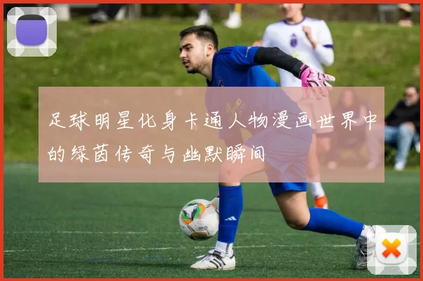足球明星化身卡通人物漫画世界中的绿茵传奇与幽默瞬间