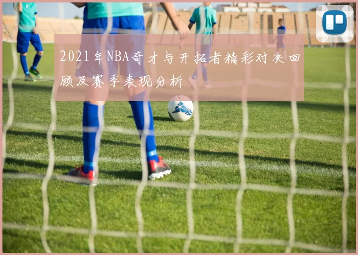 2021年NBA奇才与开拓者精彩对决回顾及赛季表现分析