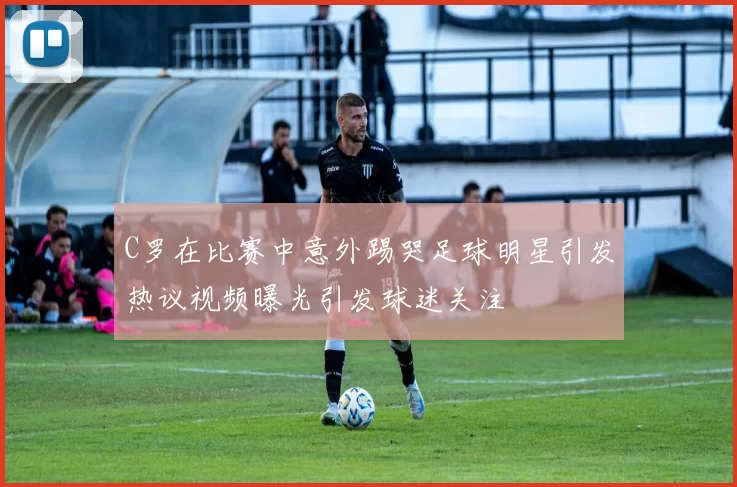 C罗在比赛中意外踢哭足球明星引发热议视频曝光引发球迷关注