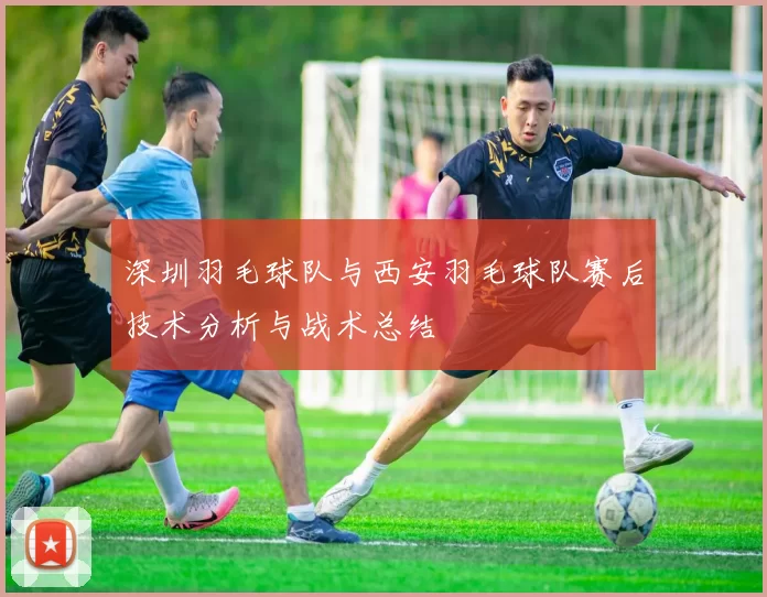 深圳羽毛球队与西安羽毛球队赛后技术分析与战术总结