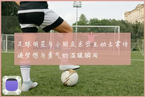 足球明星与小朋友亲密互动击掌传递梦想与勇气的温暖瞬间