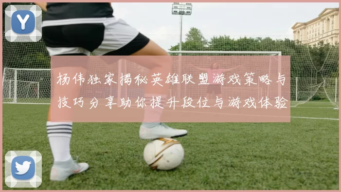 杨伟独家揭秘英雄联盟游戏策略与技巧分享助你提升段位与游戏体验