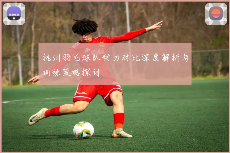 杭州羽毛球队耐力对比深度解析与训练策略探讨