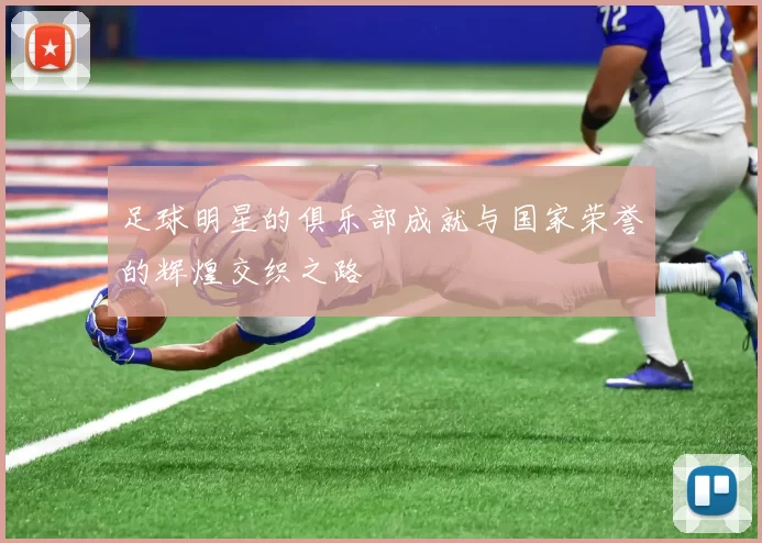 足球明星的俱乐部成就与国家荣誉的辉煌交织之路