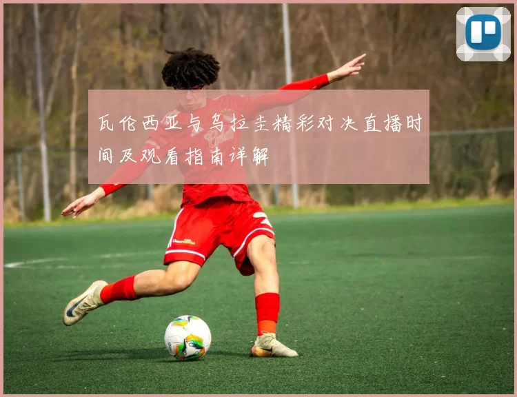 瓦伦西亚与乌拉圭精彩对决直播时间及观看指南详解