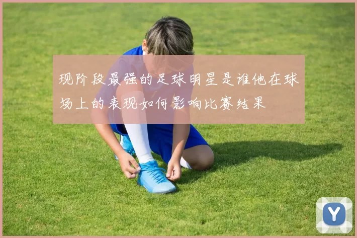 现阶段最强的足球明星是谁他在球场上的表现如何影响比赛结果