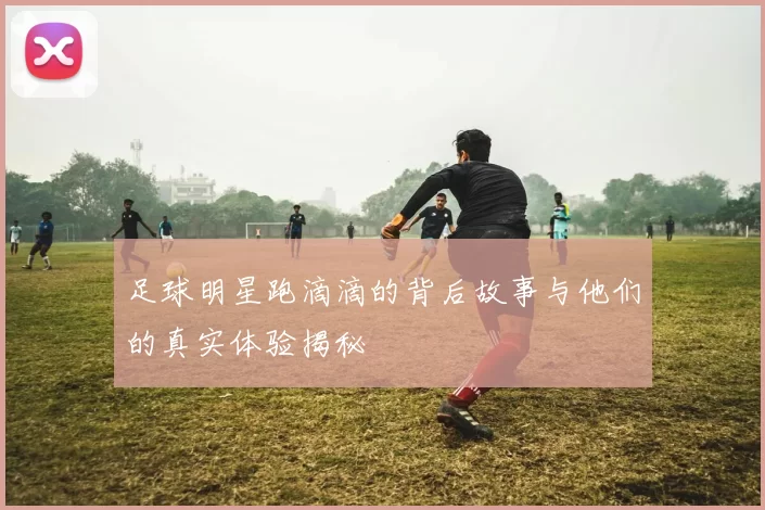 足球明星跑滴滴的背后故事与他们的真实体验揭秘