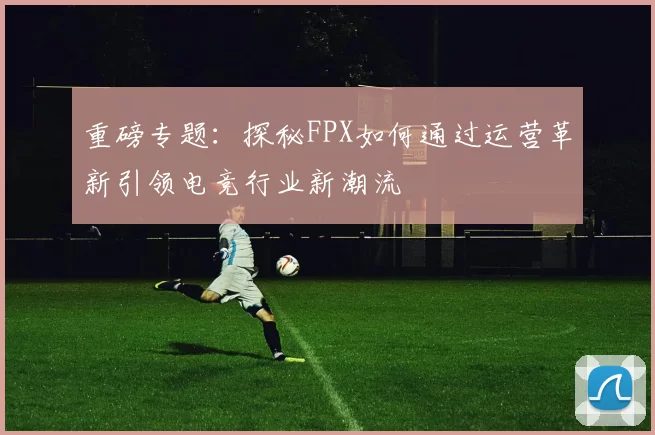 重磅专题：探秘FPX如何通过运营革新引领电竞行业新潮流