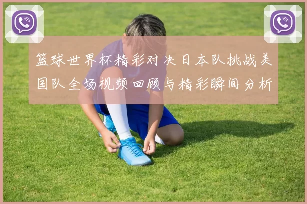 篮球世界杯精彩对决日本队挑战美国队全场视频回顾与精彩瞬间分析