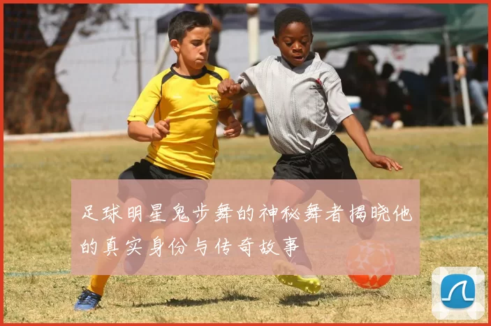 足球明星鬼步舞的神秘舞者揭晓他的真实身份与传奇故事