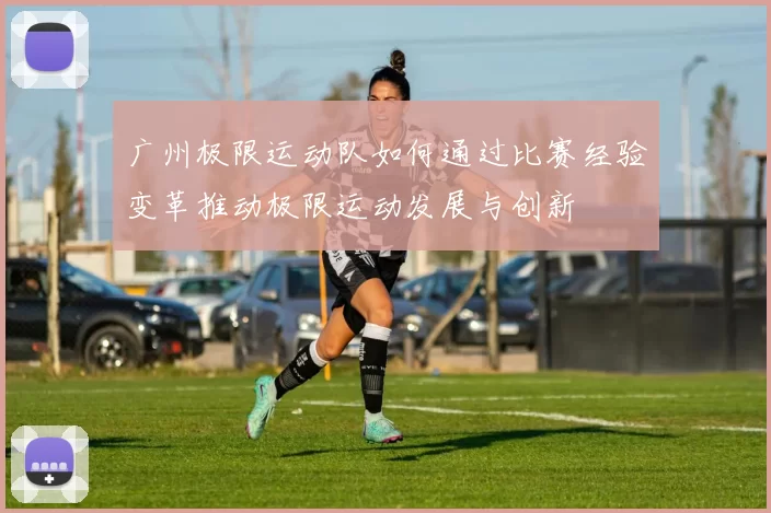 广州极限运动队如何通过比赛经验变革推动极限运动发展与创新