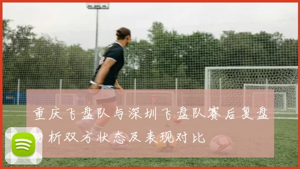 重庆飞盘队与深圳飞盘队赛后复盘分析双方状态及表现对比