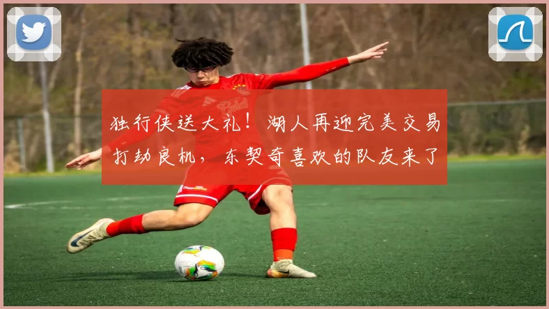 独行侠送大礼！湖人再迎完美交易打劫良机，东契奇喜欢的队友来了