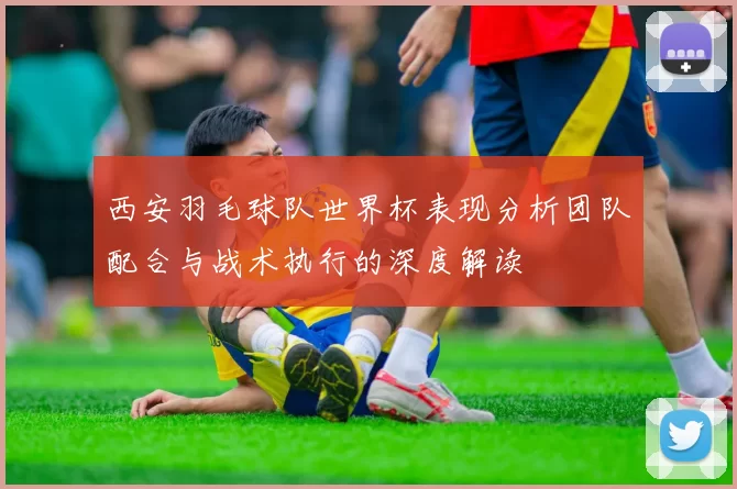 西安羽毛球队世界杯表现分析团队配合与战术执行的深度解读