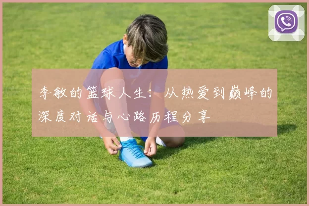 李敏的篮球人生：从热爱到巅峰的深度对话与心路历程分享