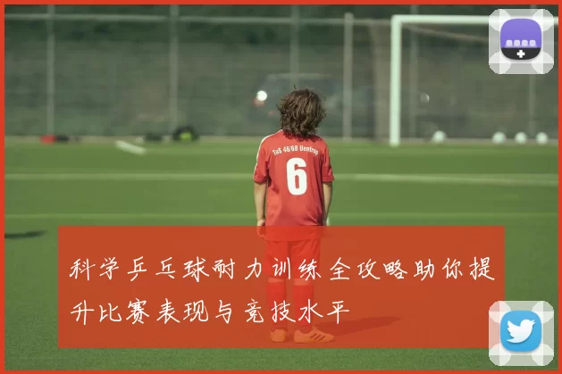 科学乒乓球耐力训练全攻略助你提升比赛表现与竞技水平