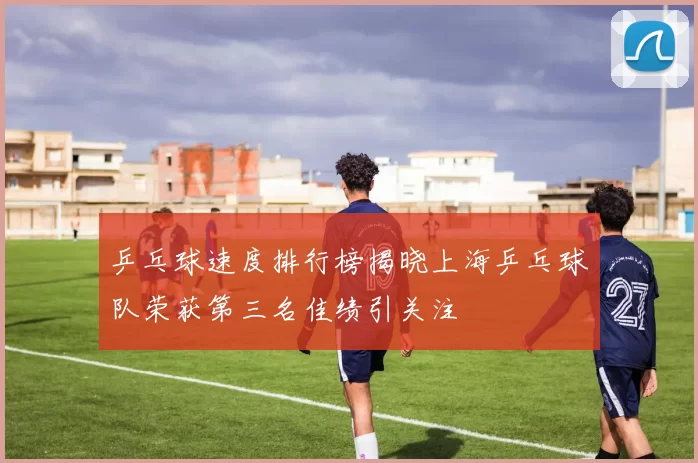 乒乓球速度排行榜揭晓上海乒乓球队荣获第三名佳绩引关注
