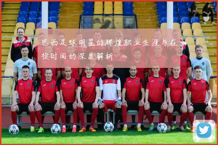 巴西足球明星的辉煌职业生涯与在役时间的深度解析