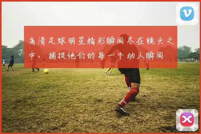 高清足球明星精彩瞬间尽在镜头之中，捕捉他们的每一个动人瞬间
