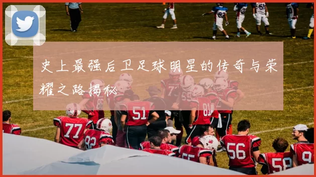 史上最强后卫足球明星的传奇与荣耀之路揭秘