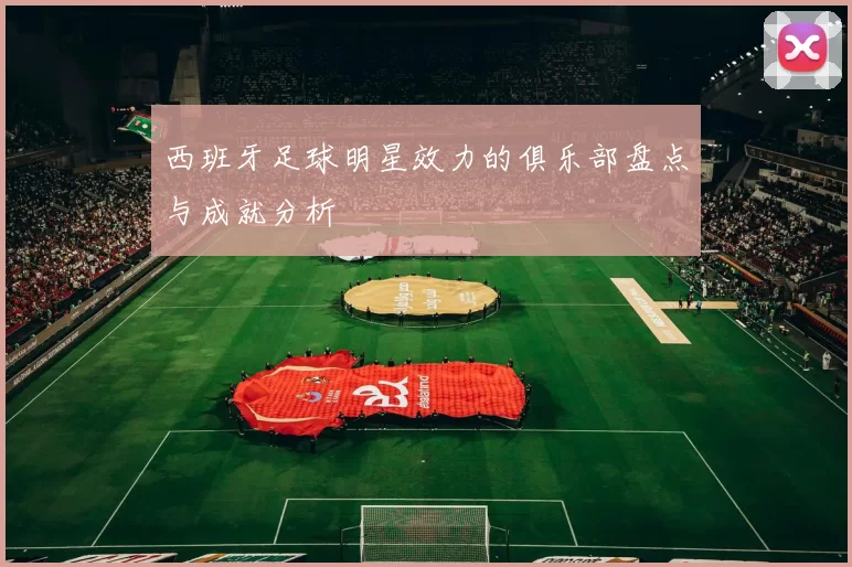 西班牙足球明星效力的俱乐部盘点与成就分析
