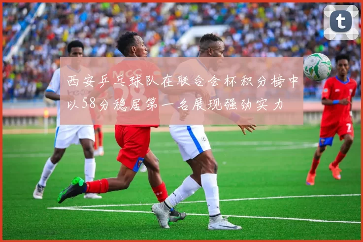 西安乒乓球队在联合会杯积分榜中以58分稳居第一名展现强劲实力