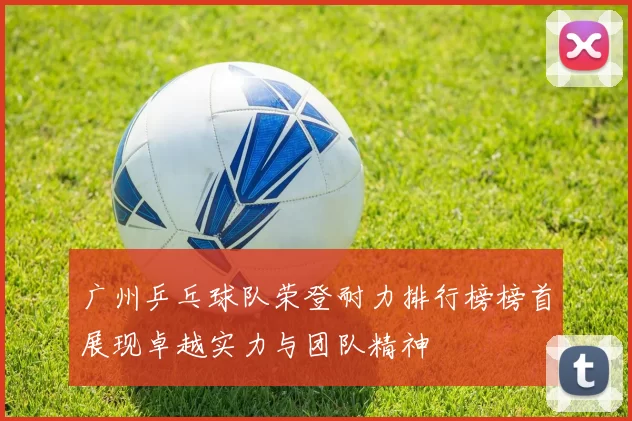 广州乒乓球队荣登耐力排行榜榜首展现卓越实力与团队精神