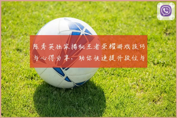 陈秀英独家揭秘王者荣耀游戏技巧与心得分享，助你快速提升段位与游戏体验