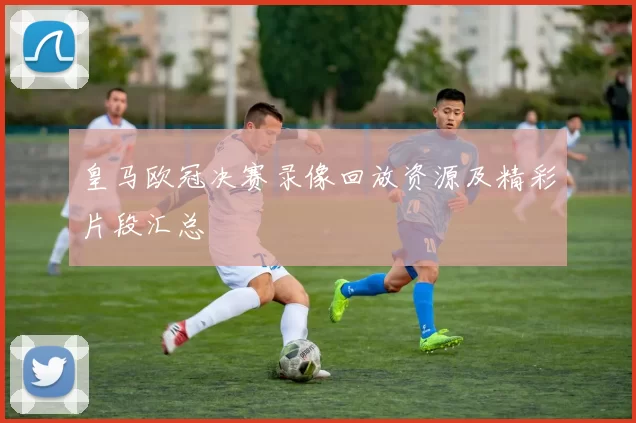 皇马欧冠决赛录像回放资源及精彩片段汇总