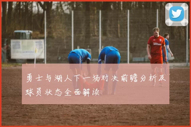 勇士与湖人下一场对决前瞻分析及球员状态全面解读
