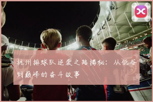 杭州排球队逆袭之路揭秘：从低谷到巅峰的奋斗故事