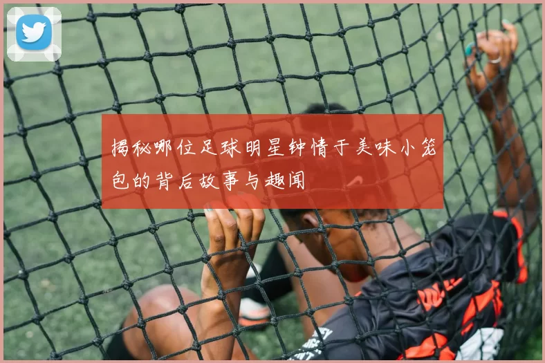 揭秘哪位足球明星钟情于美味小笼包的背后故事与趣闻